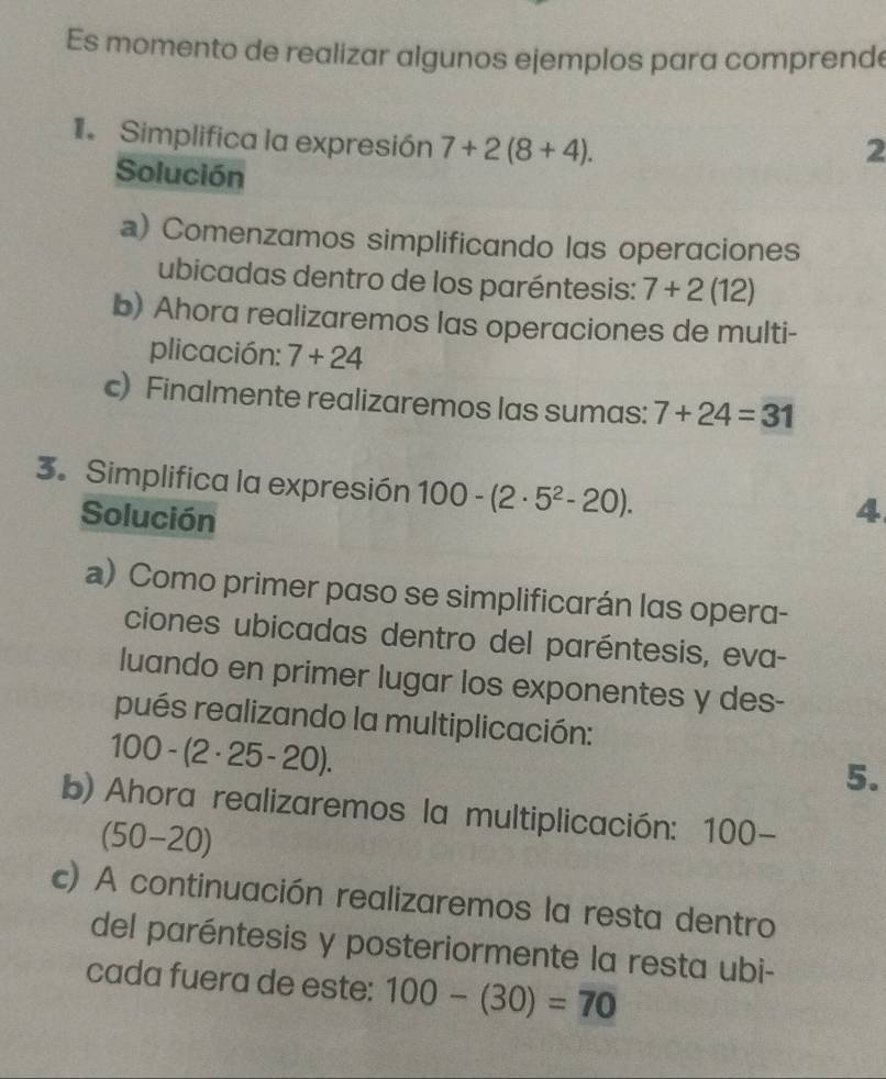 Es momento de realizar algunos ejemplos para comprende 
Simplifica la expresión 7+2(8+4). 
2 
Solución 
a) Comenzamos simplificando las operaciones 
ubicadas dentro de los paréntesis: 7+2(12)
b) Ahora realizaremos las operaciones de multi- 
plicación: 7+24
c) Finalmente realizaremos las sumas: 7+24=31
3. Simplifica la expresión 100-(2· 5^2-20). 
Solución 
4 
a) Como primer paso se simplificarán las opera- 
ciones ubicadas dentro del paréntesis, eva- 
luando en primer lugar los exponentes y des- 
pués realizando la multiplicación:
100 - (2 · 25-20). 
5. 
b) Ahora realizaremos la multiplicación: 100-
(5 0-2 0)
c) A continuación realizaremos la resta dentro 
del paréntesis y posteriormente la resta ubi- 
cada fuera de este: 100-(30)=70