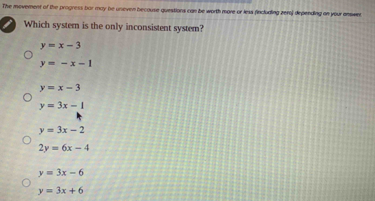 The movement of the progress bar may be uneven because questions can be worth more or less (including zero) depending on your answer.
Which system is the only inconsistent system?
y=x-3
y=-x-1
y=x-3
y=3x-1
y=3x-2
2y=6x-4
y=3x-6
y=3x+6