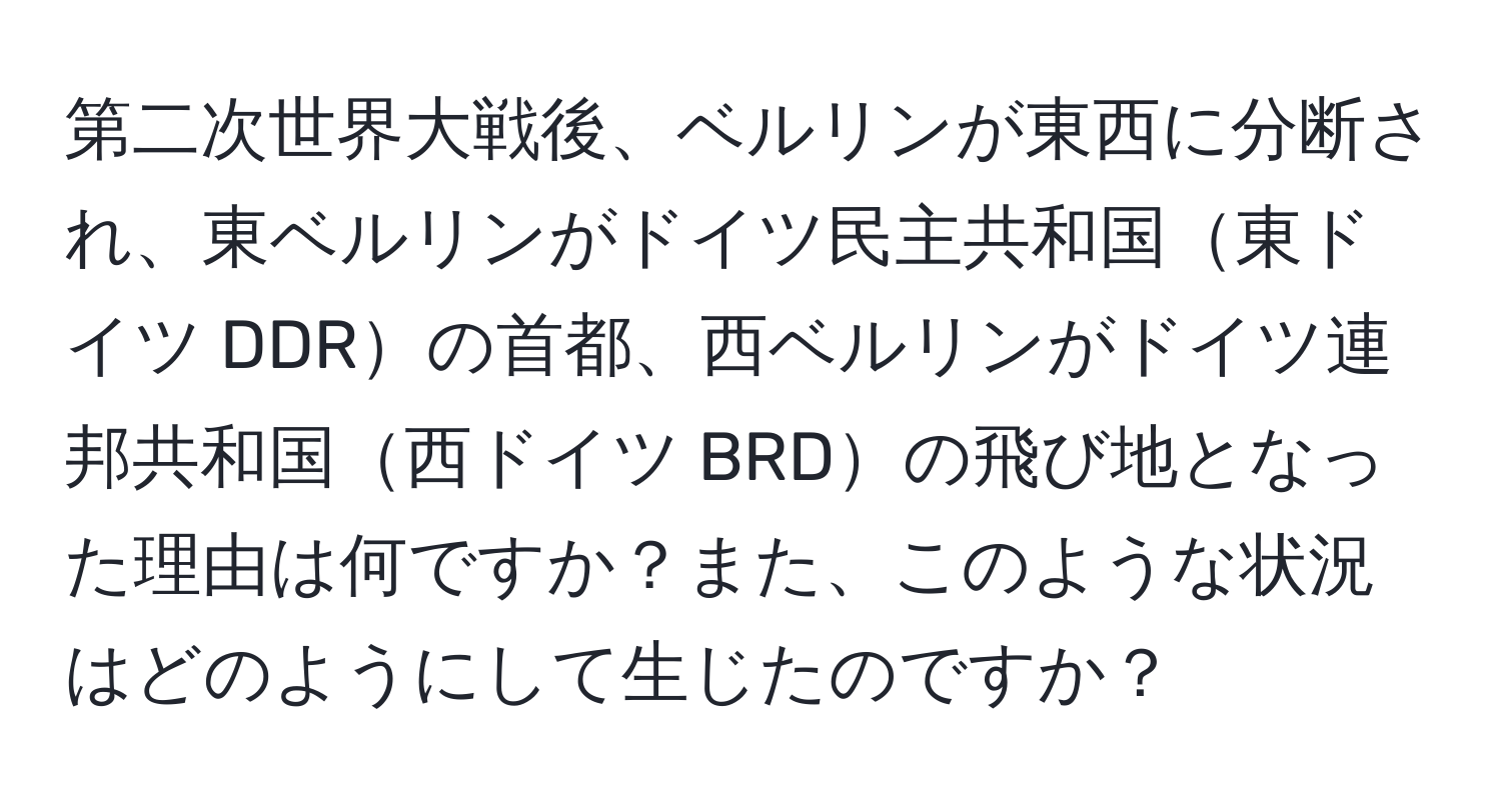 第二次世界大戦後、ベルリンが東西に分断され、東ベルリンがドイツ民主共和国東ドイツ DDRの首都、西ベルリンがドイツ連邦共和国西ドイツ BRDの飛び地となった理由は何ですか？また、このような状況はどのようにして生じたのですか？