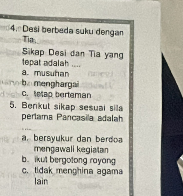 Desi berbeda suku dengan
Tia
Sikap Desi dan Tia yang
tepat adalah ....
a. musuhan
b menghargai
c. tetap berteman
5. Berikut sikap sesuai sila
pertama Pancasila adalah
a. bersyukur dan berdoa
mengawali kegiatan
b. lkut bergotong royong
c. tidak menghina agama
lain