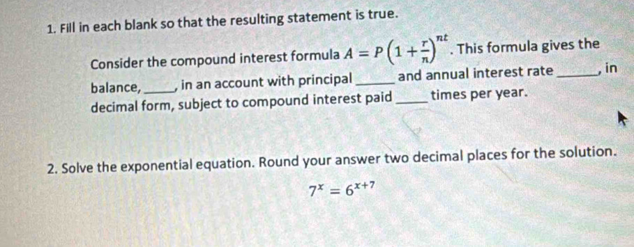 Fill in each blank so that the resulting statement is true. 
Consider the compound interest formula A=P(1+ r/n )^nt. This formula gives the 
balance, _, in an account with principal _and annual interest rate _,in 
decimal form, subject to compound interest paid _times per year. 
2. Solve the exponential equation. Round your answer two decimal places for the solution.
7^x=6^(x+7)