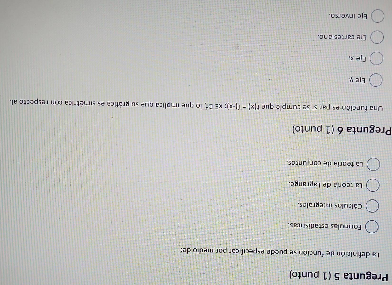 Pregunta 5 (1 punto)
La definición de función se puede especificar por medio de:
Formulas estadísticas.
Cálculos integrales.
La teoría de Lagrange.
La teoría de conjuntos.
Pregunta 6 (1 punto)
Una función es par si se cumple que f(x)=f(-x); xE Df, lo que implica que su gráfica es simétrica con respecto al.
Eje y.
Eje x.
Eje cartesiano.
Eje inverso.