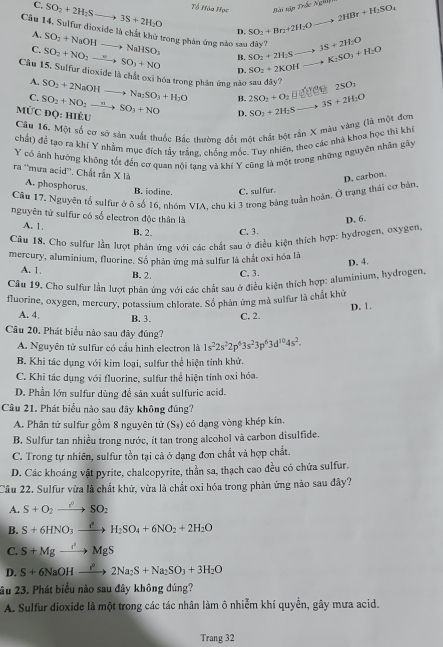 C. SO_2+2H_2Sto 3S+2H_2O Tổ Hóa Học Bài tập Trắc Nghĩ 2HBr+H_2SO_4
D. SO_2+Br_2+2H_2O =_ 
Câu 14. Sulfur dioxide là chất khử trong phản ứng nào sau đây? SO_2+2H_2Sto 3S+2H_2O ·s ·s K_2SO_3+H_2O
A. SO_2+NaOHto NaHSO_3 B.
C. SO_2+NO_2to SO_3+NO D. SO_2+2KOH
Câu 15. Sulfur dioxide là chất oxỉ hóa trong phân ứng nào sau dây? SO_2+2NaOHto Na_2SO_3+H_2O B. 2SO_2+O_2
A.
C.
4C 2SOr
MỨC đQ: HIÈU SO_2+NO_2to SO_3+NO D. SO_2+2H_2S _ =1 3S+2H_2O
Câu 16. Một số cơ sở sản xuất thuốc Bắc thường đốt một chất bột rsin X màu vàng (là một đơn
chất) để tạo ra khí Y nhằm mục đích tảy trắng, chống móc. Tuy nhiên,
Y có ảnh hướng không tốt đến cơ quan nội tạng và khí Y cũng là một trong những nguyên nhân gây lc nhà khoa học thỉ khí
D. carbon.
ra ''mưa acid''. Chất rắn X là A. phosphorus. B. iodine. C. sulfur.
Câu 17. Nguyên tổ sulfur ở ô số 16, nhóm VIA, chu kỉ 3 trong bảng tuần hoàn. Ở trạng thái cơ bản.
nguyên tử sulfur có số electron độc thân là
D. 6.
A. 1. B. 2. C. 3.
Câu 18. Chơ sulfur lần lượt phản ứng với các chất sau ở điều kiện thích hợp: hydrogen, oxygen.
mercury, aluminium, fluorine. Số phân ứng mà sulfur là chất oxi hóa là
D. 4.
A. 1. B. 2. C. 3.
Câu 19, Cho sulfur lằn lượt phản ứng với các chất sau ở điều kiện thích hợp: aluminium, hydrogen,
fluorine, oxygen, mercury, potassium chlorate. Số phản ứng mà sulfur là chất khứ
D. 1.
A. 4, B. 3. C. 2.
Câu 20. Phát biểu nào sau đây đúng? 1s^22s^22p^63s^23p^63d^(10)4s^2.
A. Nguyên tử sulfur có cấu hình electron là
B. Khi tác dụng với kim loại, sulfur thể hiện tính khử.
C. Khí tác dụng với fluorine, sulfur thể hiện tính oxỉ hóa.
D. Phần lớn sulfur dùng để sản xuất sulfuric acid.
Câu 21. Phát biểu nào sau đây không đủng?
A. Phân tử sulfur gồm 8 nguyên tử (S_4) có dạng vòng khép kín.
B. Sulfur tan nhiều trong nước, ít tan trong alcohol và carbon disulfide.
C. Trong tự nhiên, sulfur tồn tại cả ở dạng đơn chất và hợp chất.
D. Các khoáng vật pyrite, chalcopyrite, thần sa, thạch cao đều có chứa sulfur.
Câu 22. Sulfur vừa là chất khử, vừa là chất oxi hóa trong phản ứng nào sau đây?
A. S+O_2to SO_2
B. S+6HNO_3xrightarrow I^3H_2SO_4+6NO_2+2H_2O
C. S+Mgto^+to MgS
D. S+6NaOHxrightarrow P2Na_2S+Na_2SO_3+3H_2O
âu 23. Phát biểu nào sau đây không đúng?
A. Sulfur dioxide là một trong các tác nhân làm ô nhiễm khí quyển, gây mưa acid.
Trang 32