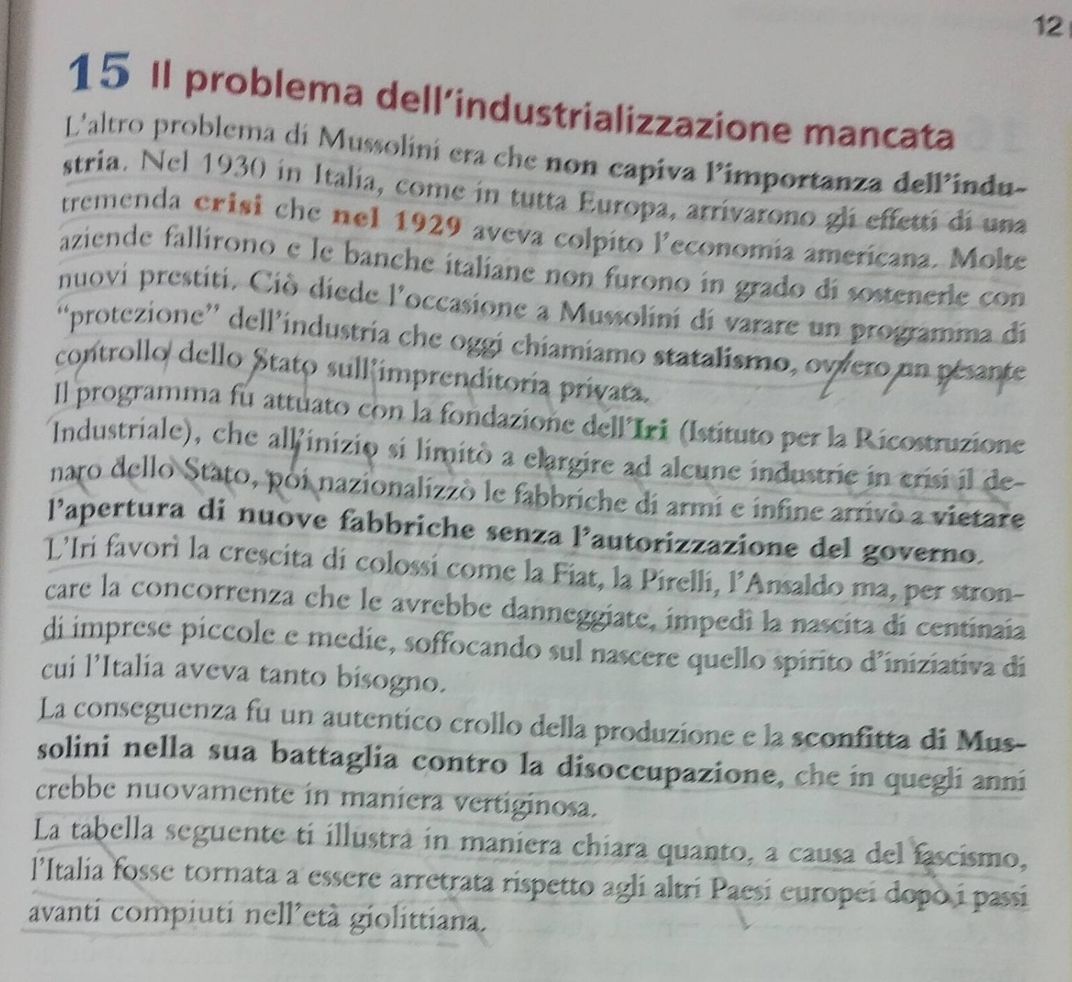 12
15 Il problema dell’industrializzazione mancata
L'altro problema di Mussolini era che non capiva Pimportanza delPindu-
stria. Nel 1930 in Italia, come in tutta Europa, arrivarono gli effetti di una
tremenda erisi che nel 1929 aveva colpito leconomía americana. Molte
aziende fallírono e le banche italiane non furono in grado di sostenerle con
nuovi prestiti. Ciò diede l'occasione a Mussolini di varare un programma di
“protezione” dell’industria che oggi chiamiamo statalismo, owvero un pésante
controllo dello Stato sull'imprenditoría privata.
Il programma fu attuato con la fondazione dell'Iri (Istituto per la Ricostruzione
Industriale), che allinizio si limitò a elargire ad alcune industrie in crisi il de
naro dello Stato, poi nazionalizzò le fabbriche di armi e infine arrivò a vietare
l’apertura di nuove fabbriche senza 1° autorizzazione del governo.
L'Iri favorì la crescita di colossi come la Fiat, la Pirelli, l’Ansaldo ma, per stron-
care la concorrenza che le avrebbe danneggiate, impedì la nascita di centinaia
di imprese píccole e medie, soffocando sul nascere quello spirito d'iniziativa di
cui l’Italia aveva tanto bisogno.
La conseguenza fu un autentico crollo della produzione e la sconfitta di Mus-
solini nella sua battaglia contro la disoccupazione, che in quegli anni
crebbe nuovamente in maniera vertiginosa.
La tabella seguente ti illustrá in maniera chiara quanto, a causa del fascismo,
l'Italia fosse tornata a essere arretrata rispetto agli altri Paesi europei dopo i passi
avanti compiuti nell’età giolittiana.