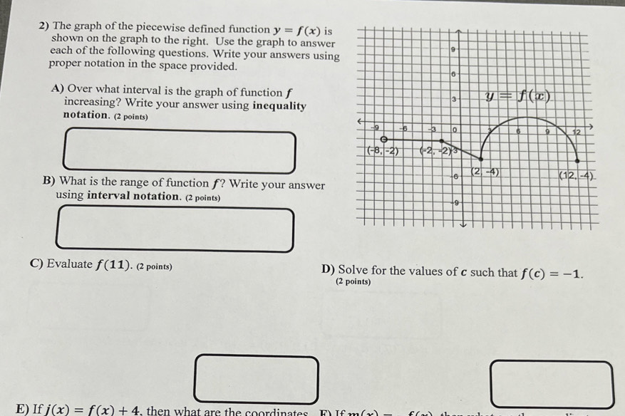 The graph of the piecewise defined function y=f(x) is
shown on the graph to the right. Use the graph to answer
each of the following questions. Write your answers using
proper notation in the space provided.
A) Over what interval is the graph of function f
increasing? Write your answer using inequality
notation. (2 points)
B) What is the range of function f? Write your answer
using interval notation. (2 points) 
C) Evaluate f(11). (2 points) D) Solve for the values of c such that f(c)=-1.
(2 points)
□
E) If j(x)=f(x)+4 , then what are the coordinates T∈