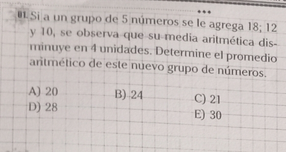 Si a un grupo de 5 números se le agrega 18; 12
y 10, se observa que su-media aritmética dis-
minuye en 4 unidades. Determine el promedio
antmético de este nuevo grupo de números.
A) 20 B) 24 C) 21
D) 28 E) 30