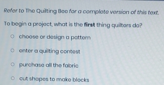 Refer to The Quilting Bee for a complete version of this text.
To begin a project, what is the first thing quilters do?
choose or design a pattern
enter a quilting contest
purchase all the fabric
cut shapes to make blocks