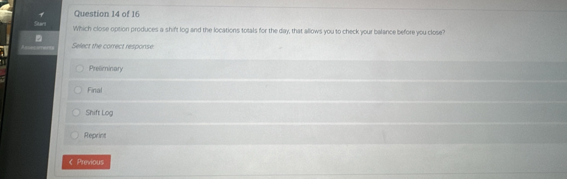 Start Which close option produces a shift log and the locations totals for the day, that allows you to check your balance before you close?
Select the correct response:
Preliminary
Final
Shift Log
Reprint
《 Previous