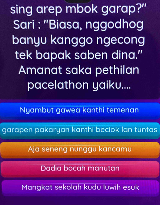 sing arep mbok garap?"
Sari : ''Biasa, nggodhog
banyu kanggo ngecong
tek bapak saben dina.”
Amanat saka pethilan
pacelathon yaiku....
Nyambut gawea kanthi temenan
garapen pakaryan kanthi beciok Ian tuntas
Aja seneng nunggu kancamu
Dadia bocah manutan
Mangkat sekolah kudu luwih esuk