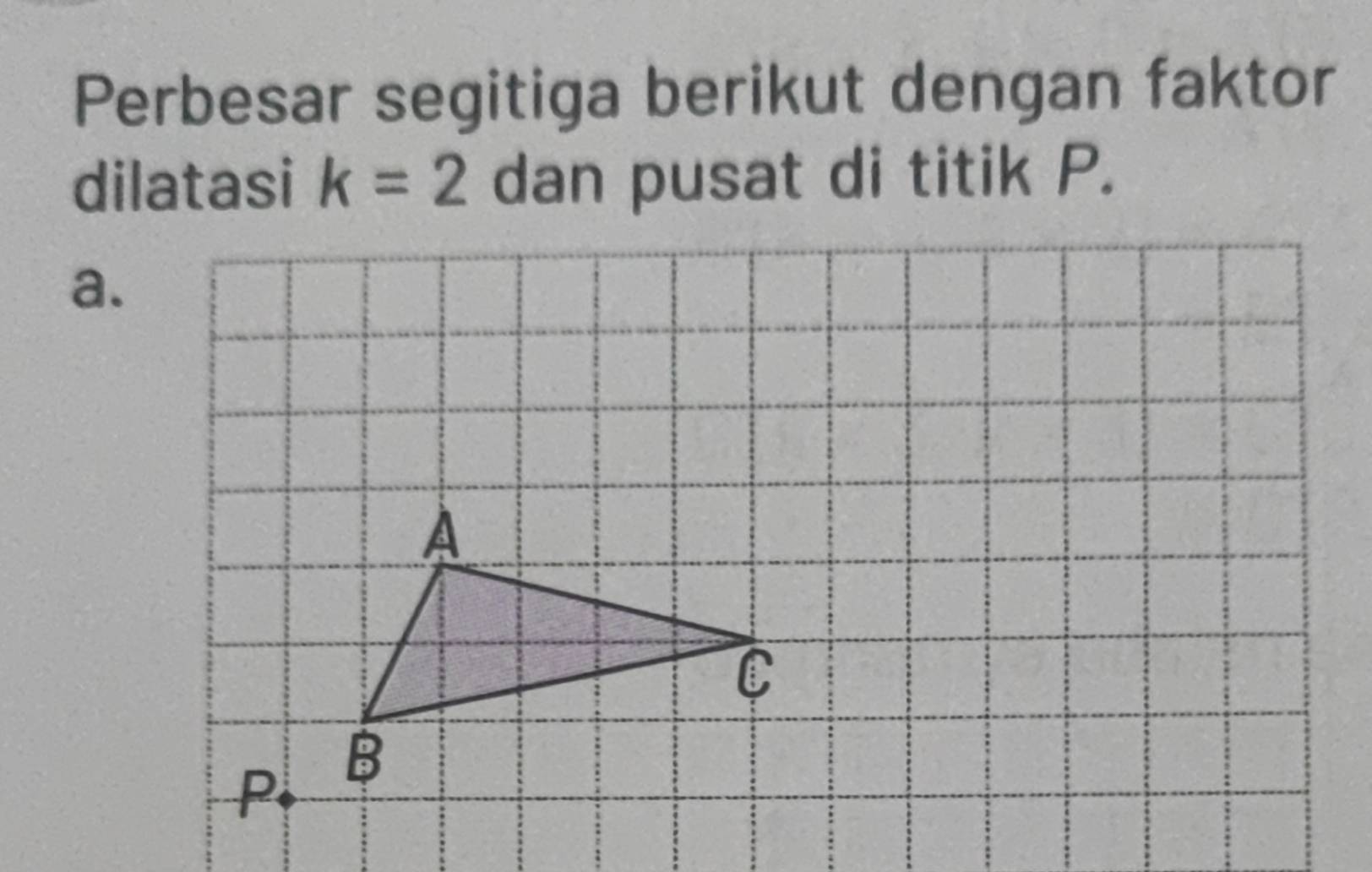 Perbesar segitiga berikut dengan faktor 
dilatasi k=2 dan pusat di titik P. 
a.