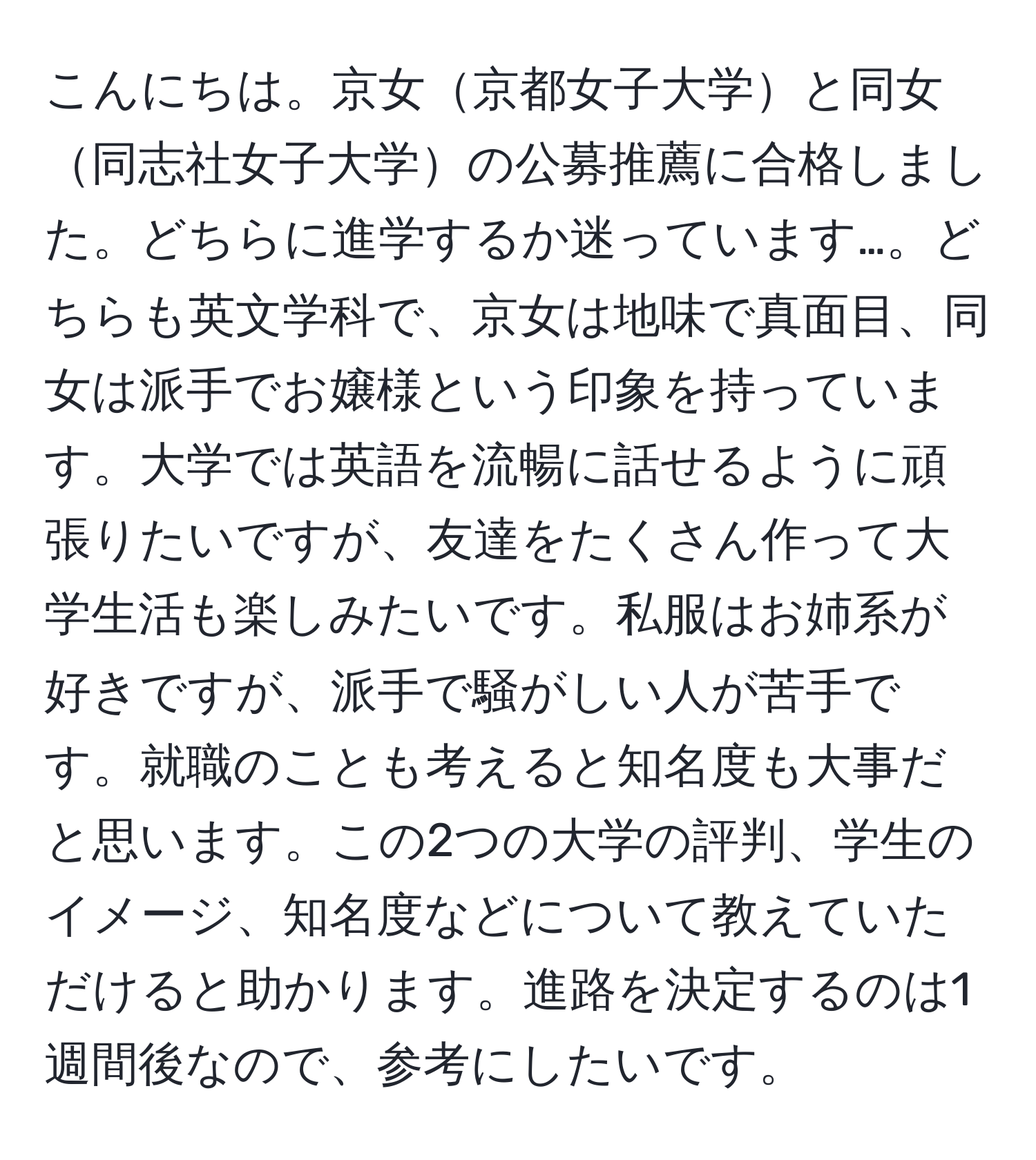 こんにちは。京女京都女子大学と同女同志社女子大学の公募推薦に合格しました。どちらに進学するか迷っています…。どちらも英文学科で、京女は地味で真面目、同女は派手でお嬢様という印象を持っています。大学では英語を流暢に話せるように頑張りたいですが、友達をたくさん作って大学生活も楽しみたいです。私服はお姉系が好きですが、派手で騒がしい人が苦手です。就職のことも考えると知名度も大事だと思います。この2つの大学の評判、学生のイメージ、知名度などについて教えていただけると助かります。進路を決定するのは1週間後なので、参考にしたいです。