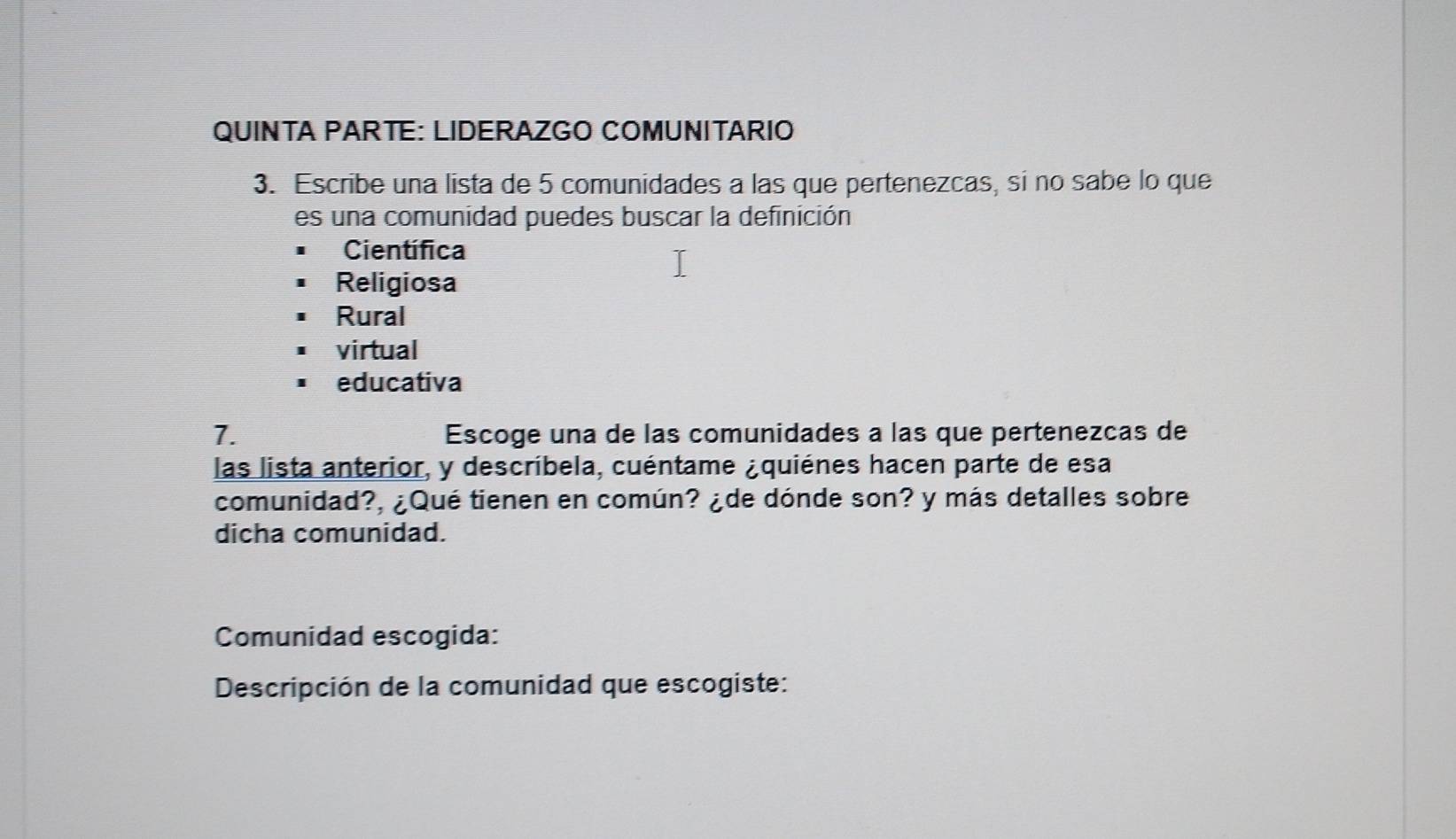 QUINTA PARTE: LIDERAZGO COMUNITARIO
3. Escribe una lista de 5 comunidades a las que pertenezcas, si no sabe lo que
es una comunidad puedes buscar la definición
Científica
Religiosa
Rural
virtual
educativa
7. Escoge una de las comunidades a las que pertenezcas de
las lista anterior, y descríbela, cuéntame ¿quiénes hacen parte de esa
comunidad?, ¿Qué tienen en común? ¿de dónde son? y más detalles sobre
dicha comunidad.
Comunidad escogida:
Descripción de la comunidad que escogiste: