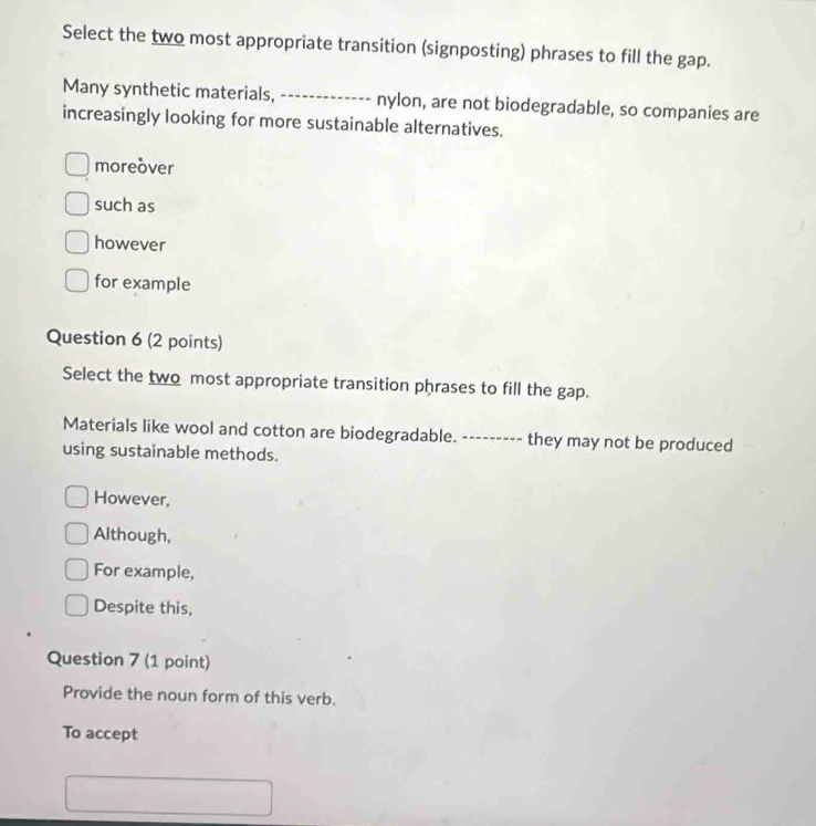 Select the two most appropriate transition (signposting) phrases to fill the gap.
Many synthetic materials, _nylon, are not biodegradable, so companies are
increasingly looking for more sustainable alternatives.
moreover
such as
however
for example
Question 6 (2 points)
Select the two most appropriate transition phrases to fill the gap.
Materials like wool and cotton are biodegradable. --------- they may not be produced
using sustainable methods.
However,
Although,
For example,
Despite this,
Question 7 (1 point)
Provide the noun form of this verb.
To accept