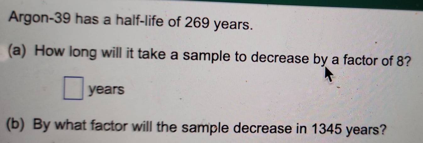 Argon- 39 has a half-life of 269 years. 
(a) How long will it take a sample to decrease by a factor of 8?
□ years
(b) By what factor will the sample decrease in 1345 years?