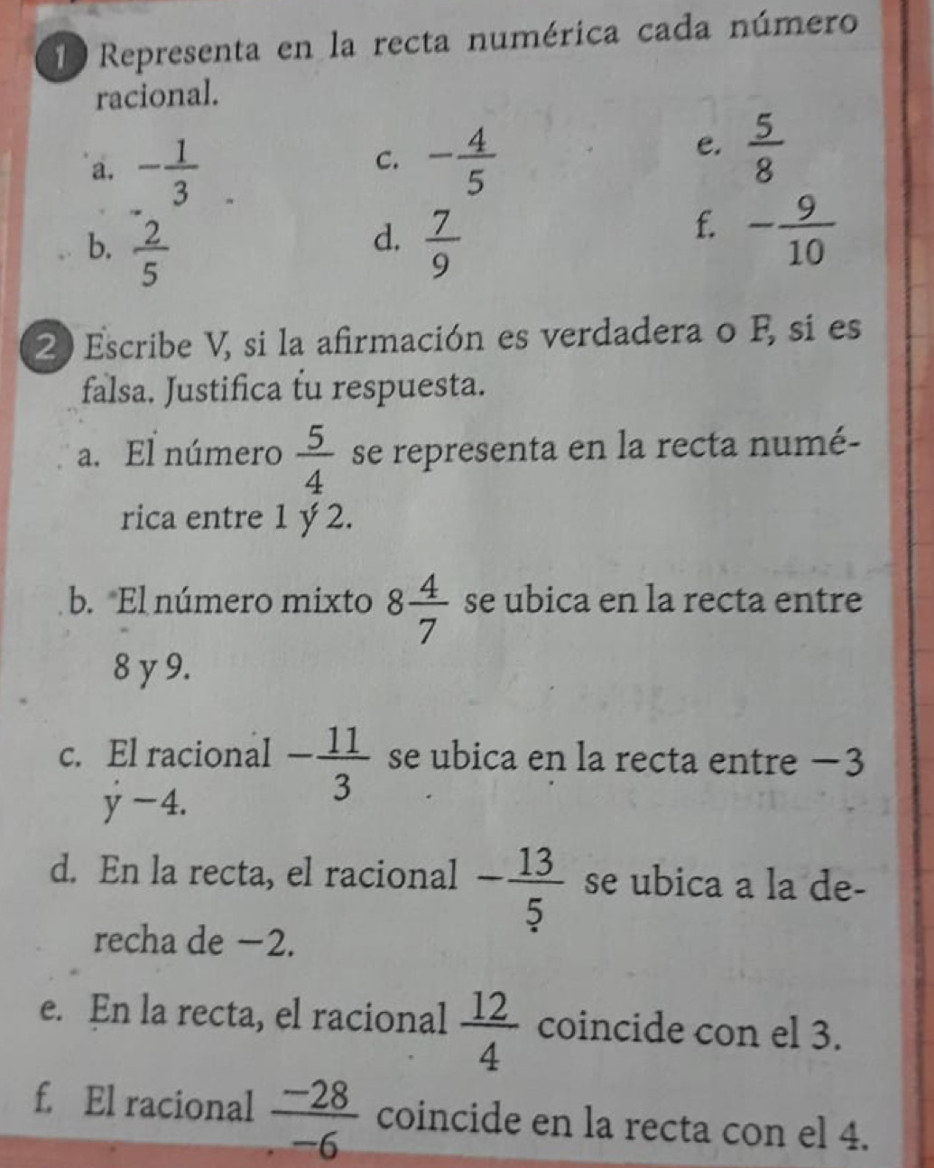 Representa en la recta numérica cada número 
racional. 
a. - 1/3 
C. - 4/5 
e.  5/8 
d. 
b.  2/5   7/9 
f. - 9/10 
2 Escribe V, si la afirmación es verdadera o F, si es 
falsa. Justifica tu respuesta. 
a. El número  5/4  se representa en la recta numé- 
rica entre 1 ý 2. 
b. El número mixto 8 4/7  se ubica en la recta entre
8 y 9. 
c. El racional - 11/3  se ubica en la recta entre −3
y-4. 
d. En la recta, el racional - 13/5  se ubica a la de- 
recha de −2. 
e. En la recta, el racional  12/4  coincide con el 3. 
f. El racional  (-28)/-6  coincide en la recta con el 4.