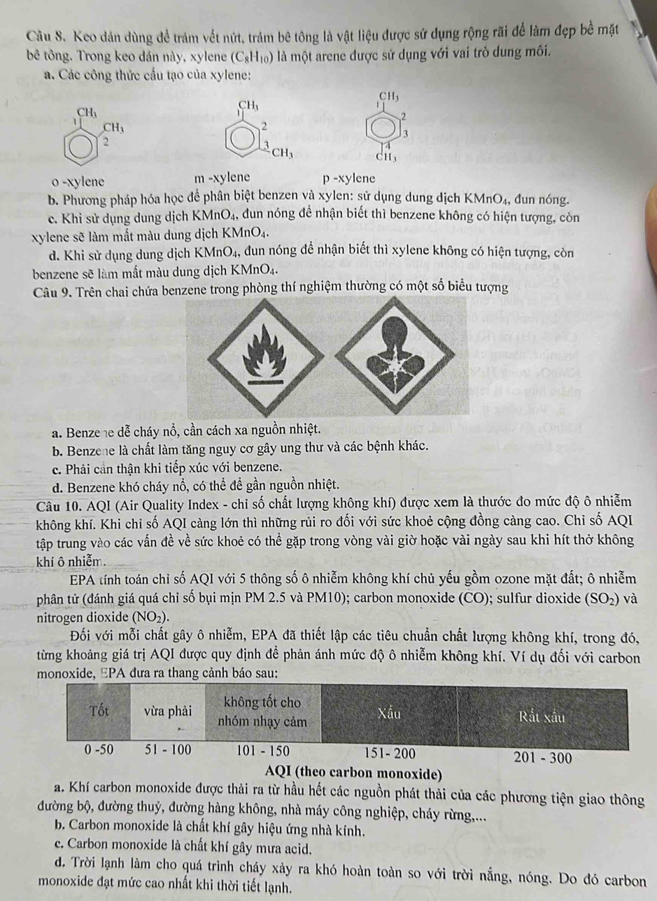 Cầu S. Keo dán dùng để trám vết nứt, trám bê tông là vật liệu được sứ dụng rộng rãi để làm đẹp bề mặt
bê tông. Trong keo dán này, xylene (C_8H_10) là một arene được sử dụng với vai trò dung môi.
a. Các công thức cấu tạo của xylene:
CH_3
CH_3
CH_3
2
CH_3
2
3
2
frac 3CH_3
CH_3
o -xylene m -xylene p-xylene
b. Phương pháp hóa học để phân biệt benzen và xylen: sử dụng dung dịch KN MnO_4 , đun nóng.
c. Khi sử dụng dung dịch KMnO₄, đun nóng đề nhận biết thì benzene không có hiện tượng, còn
xylene sẽ làm mất màu dung dịch KMnO4.
d. Khi sử dụng dung dịch KMnO₄, đun nóng để nhận biết thì xylene không có hiện tượng, còn
benzene sẽ làm mất màu dung dịch KMnO₄.
Câu 9. Trên chai chứa benzene trong phòng thí nghiệm thường có một số biểu tượng
a. Benze he dễ cháy nổ, cần cách xa nguồn nhiệt.
b. Benzene là chất làm tăng nguy cơ gây ung thư và các bệnh khác.
c. Phải cần thận khi tiếp xúc với benzene.
d. Benzene khó cháy nổ, có thể để gần nguồn nhiệt.
Câu 10. AQI (Air Quality Index - chi số chất lượng không khí) được xem là thước đo mức độ ô nhiễm
không khí. Khi chi số AQI càng lớn thì những rủi ro đối với sức khoẻ cộng đồng càng cao. Chỉ số AQI
tập trung vào các vấn đề về sức khoẻ có thể gặp trong vòng vài giờ hoặc vài ngày sau khi hít thở không
khí ô nhiễm.
EPA tính toán chỉ số AQI với 5 thông số ô nhiễm không khí chủ yếu gồm ozone mặt đất; ô nhiễm
phân tử (đánh giá quá chỉ số bụi mịn PM 2.5 và PM10); carbon monoxide (CO); sulfur dioxide (SO_2) và
nitrogen dioxide (NO_2).
Đối với mỗi chất gây ô nhiễm, EPA đã thiết lập các tiêu chuẩn chất lượng không khí, trong đó,
từng khoảng giá trị AQI được quy định để phản ánh mức độ ô nhiễm không khí. Ví dụ đối với carbon
monoxide, EPA đưa ra thang cảnh báo sau:
AQI (theo carbon monoxide)
a. Khí carbon monoxide được thải ra từ hầu hết các nguồn phát thải của các phương tiện giao thông
đường bộ, đường thuỷ, đường hàng không, nhà máy công nghiệp, cháy rừng,...
b. Carbon monoxide là chất khí gây hiệu ứng nhà kính.
c. Carbon monoxide là chất khí gây mưa acid.
d. Trời lạnh làm cho quá trình cháy xảy ra khó hoàn toàn so với trời nắng, nóng. Do đó carbon
monoxide đạt mức cao nhất khi thời tiết lạnh.