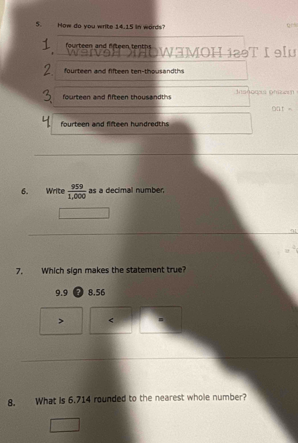 How do you write 14.15 in words? oni
fourteen and fifteen tenths
OWHMOH i29T I 9lu
fourteen and fifteen ten-thousandths
nοθοqxs phizε
fourteen and fifteen thousandths
ar
fourteen and fifteen hundredths
6. €Write  959/1,000  as a decimal number.
7. Which sign makes the statement true?
9.9 ?) 8.56

=
8. What is 6.714 rounded to the nearest whole number?