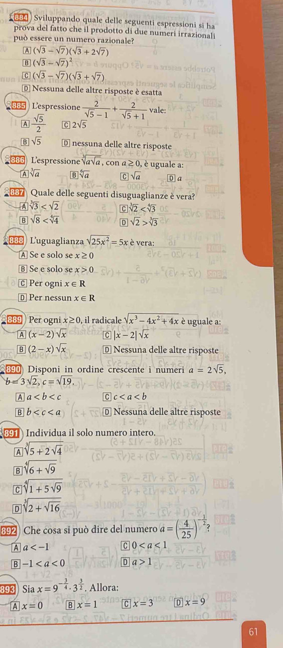 viluppando quale delle seguenti espressioni si ha
prova del fatto che il prodotto di due numeri irrazionali
può essere un numero razionale?
A (sqrt(3)-sqrt(7))(sqrt(3)+2sqrt(7))
B (sqrt(3)-sqrt(7))^2
C (sqrt(3)-sqrt(7))(sqrt(3)+sqrt(7))
D Nessuna delle altre risposte è esatta
885 Lespressione  2/sqrt(5)-1 + 2/sqrt(5)+1  vale:
A  sqrt(5)/2  C 2sqrt(5)
B sqrt(5) D nessuna delle altre risposte
886 Lespressione sqrt[3](asqrt a) , con ≥ 0, , è uguale a:
A sqrt[3](a) B sqrt[6](a) C sqrt(a) D a
887 Quale delle seguenti disuguaglianze è vera?
A sqrt[3](3)
c sqrt[3](2)
B sqrt(8)
D sqrt(2)>sqrt[3](3)
888 Luguaglianza sqrt(25x^2)=5x è vera:
A Se e solo se x≥ 0
B] Se e solo se x>0
Ⓒ Per ogni x∈ R
D Per nessun x∈ R
889 Per ogni x≥ 0 , il radicale sqrt(x^3-4x^2+4x) è uguale a:
A (x-2)sqrt(x) C |x-2|sqrt(x)
B (2-x)sqrt(x) D Nessuna delle altre risposte
890 Disponi in ordine crescente i numeri a=2sqrt(5),
b=3sqrt(2),c=sqrt(19).
A a C c
B b D Nessuna delle altre risposte
891  Individua il solo numero intero.
A sqrt[3](5+2sqrt 4)
B sqrt[4](6+sqrt 9)
C sqrt[4](1+5sqrt 9)
D sqrt[3](2+sqrt 16)
892 Che cosa si può dire del numero a=( 4/25 ) ?
A a
0
B -1
D a>1
x_1
893  Sia x=9^(-frac 3)4· 3^(frac 3)2. Allora:
A x=0 B x=1 C x=3 D x=9
61