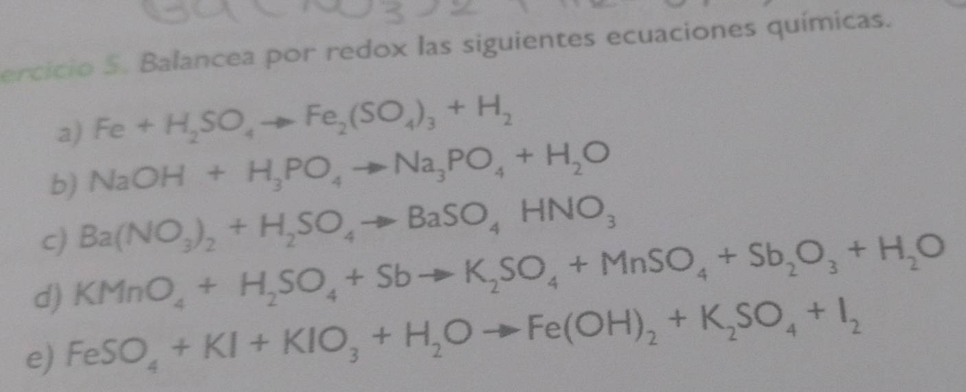 ercicio 5. Balancea por redox las siguientes ecuaciones químicas. 
a) Fe+H_2SO_4to Fe_2(SO_4)_3+H_2
b) NaOH+H_3PO_4to Na_3PO_4+H_2O
c) Ba(NO_3)_2+H_2SO_4to BaSO_4HNO_3
d) KMnO_4+H_2SO_4+Sbto K_2SO_4+MnSO_4+Sb_2O_3+H_2O
e) FeSO_4+KI+KIO_3+H_2Oto Fe(OH)_2+K_2SO_4+I_2