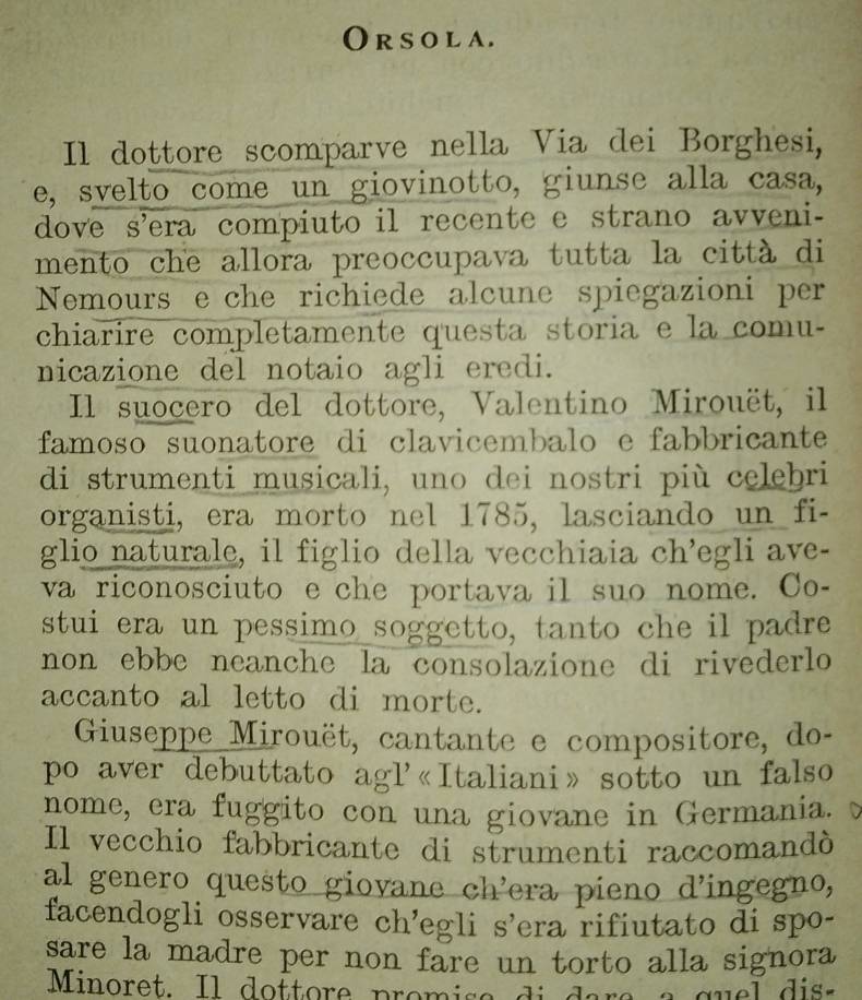 Or s o l a. 
Il dottore scomparve nella Via dei Borghesi, 
e, svelto come un giovinotto, giunse alla casa, 
dove s’era compiuto il recente e strano avveni- 
mento che allora preoccupava tutta la città di 
Nemours e che richiede alcune spiegazioni per 
chiarire completamente questa storia e la comu- 
nicazione del notaio agli eredi. 
Il suocero del dottore, Valentino Mirouët, il 
famoso suonatore di clavicembalo e fabbricante 
di strumenti musicali, uno dei nostri più celebri 
organisti, era morto nel 1785, lasciando un fi- 
glio naturale, il figlio della vecchiaia ch’egli ave- 
va riconosciuto e che portava il suo nome. Co- 
stui era un pessimo soggetto, tanto che il padre 
non ebbe neanche la consolazione di rivederlo 
accanto al letto di morte. 
Giuseppe Mirouët, cantante e compositore, do- 
po aver debuttato agl'«Italiani» sotto un falso 
nome, era fuggito con una giovane in Germania. 
Il vecchio fabbricante di strumenti raccomandó 
al genero questo giovane ch’era pieno d’ingegno, 
facendogli osservare ch’egli s’era rifiutato di spo- 
sare la madre per non fare un torto alla signora 
Minoret. Il doftore promise di dara a quel dis