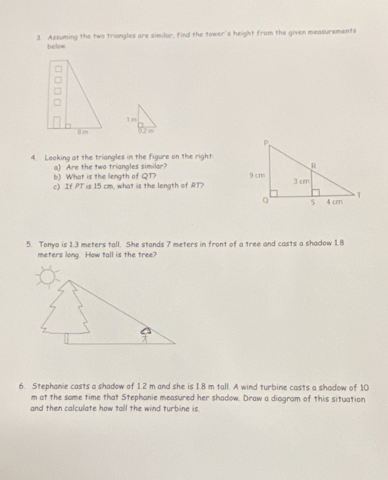 Assuming the two triangles are similar, find the tower's height from the given measurements 
below. 

4. Looking at the triangles in the figure on the right: 
a) Are the two triangles similar? 
b) What is the length of QT? 
c) If PT is 15 cm, what is the length of RT? 
5. Tonya is 1.3 meters tall. She stands 7 meters in front of a tree and casts a shadow 1.8
meters long. How tall is the tree? 
6. Stephanie casts a shadow of 1.2 m and she is 1.8 m tall. A wind turbine casts a shadow of 10
m at the same time that Stephanie measured her shadow. Draw a diagram of this situation 
and then calculate how tall the wind turbine is.