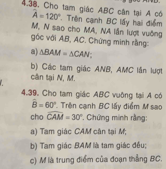 Cho tam giác ABC cân tại A có
widehat A=120°. Trên cạnh BC lấy hai điểm
M, N sao cho MA, NA lần lượt vuông 
góc với AB, AC. Chứng minh rằng: 
a) △ BAM=△ CAN; 
b) Các tam giác ANB, AMC lần lượt 
cân tại N, M. 
L 
4.39. Cho tam giác ABC vuông tại A có
hat B=60° 1. Trên cạnh BC lấy điểm M sao 
cho widehat CAM=30°. Chứng minh rằng: 
a) Tam giác CAM cân tại M; 
b) Tam giác BAM là tam giác đều; 
c) M là trung điểm của đoạn thẳng BC.