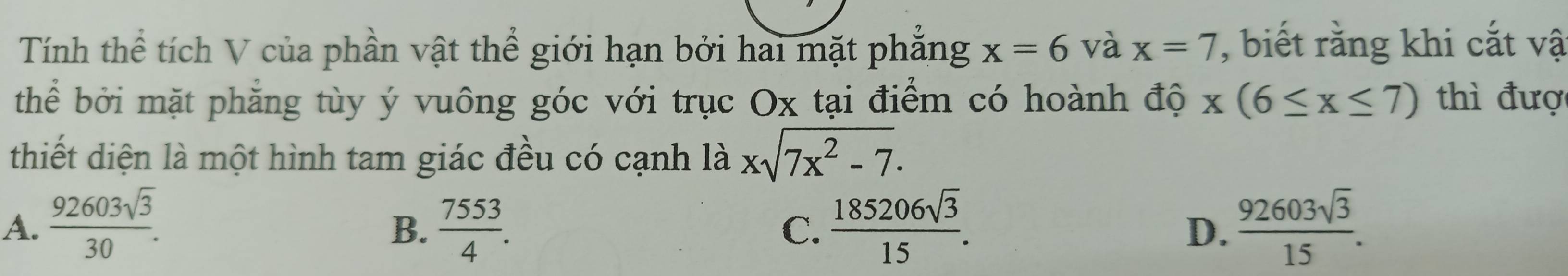 Tính thể tích V của phần vật thể giới hạn bởi hai mặt phẳng x=6 và x=7 , biết rằng khi cắt vậ
thể bởi mặt phẳng tùy ý vuông góc với trục Ox tại điểm có hoành độ x(6≤ x≤ 7) thì đượ
thiết diện là một hình tam giác đều có cạnh là xsqrt(7x^2-7).
A.  92603sqrt(3)/30 .  7553/4 .  185206sqrt(3)/15 .  92603sqrt(3)/15 . 
B.
C.
D.