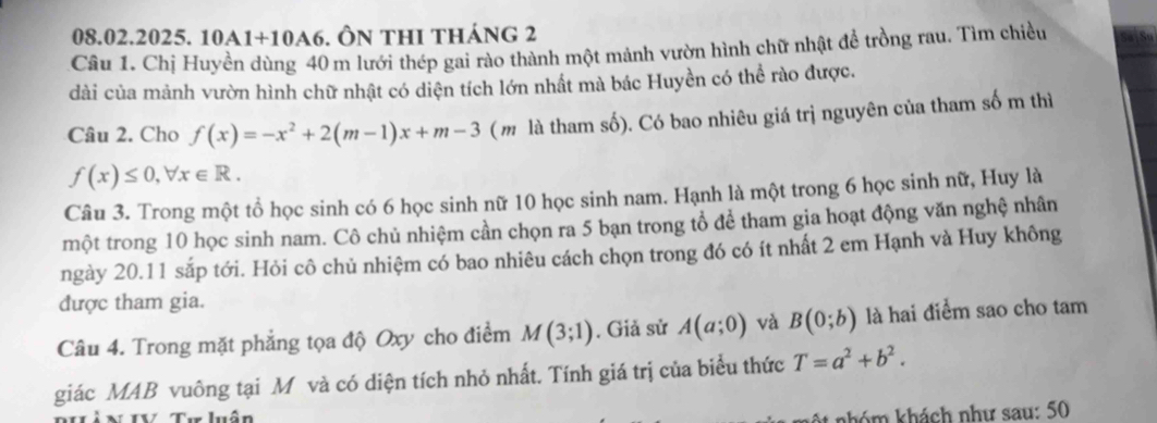 A1+10A6 5. ÔN thi tháng 2 
Câu 1. Chị Huyền dùng 40 m lưới thép gai rào thành một mảnh vườn hình chữ nhật để trồng rau. Tìm chiều 
dài của mảnh vườn hình chữ nhật có diện tích lớn nhất mà bác Huyền có thể rào được. 
Câu 2. Cho f(x)=-x^2+2(m-1)x+m-3 (m là tham số). Có bao nhiêu giá trị nguyên của tham số m thì
f(x)≤ 0, forall x∈ R. 
Câu 3. Trong một tổ học sinh có 6 học sinh nữ 10 học sinh nam. Hạnh là một trong 6 học sinh nữ, Huy là 
một trong 10 học sinh nam. Cô chủ nhiệm cần chọn ra 5 bạn trong tổ để tham gia hoạt động văn nghệ nhân 
ngày 20.11 sắp tới. Hỏi cô chủ nhiệm có bao nhiêu cách chọn trong đó có ít nhất 2 em Hạnh và Huy không 
được tham gia. 
Câu 4. Trong mặt phẳng tọa độ Oxy cho điểm M(3;1). Giả sử A(a;0) và B(0;b) là hai điểm sao cho tam 
giác MAB vuông tại M và có diện tích nhỏ nhất. Tính giá trị của biểu thức T=a^2+b^2. 
NIV Tư luân At nhóm khách như sau: 50