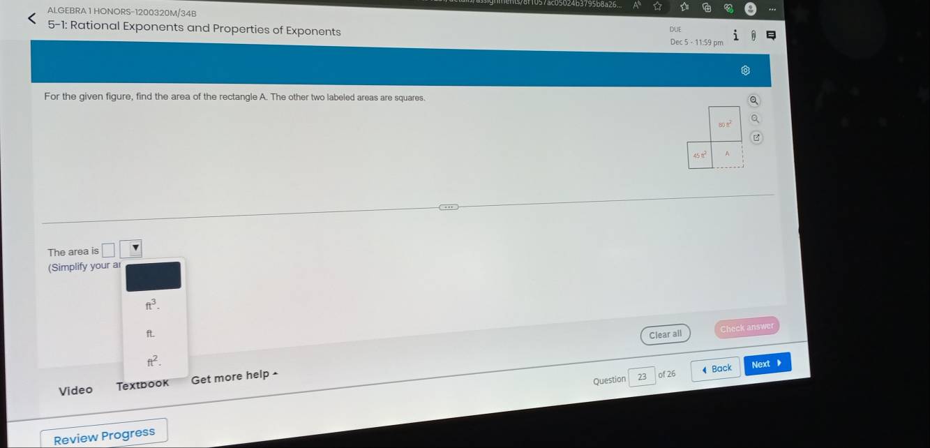 ALGEBRA 1 HONORS-1200320M/34B
5-1: Rational Exponents and Properties of Exponents
For the given figure, find the area of the rectangle A. The other two labeled areas are squares.
The area is □ □
(Simplify your a
ft^3.
Check answer
ft. Clear all
ft^2.
Question 23 of 26 ◀ Back Next ▶
Video Textbook Get more help •
Review Progress