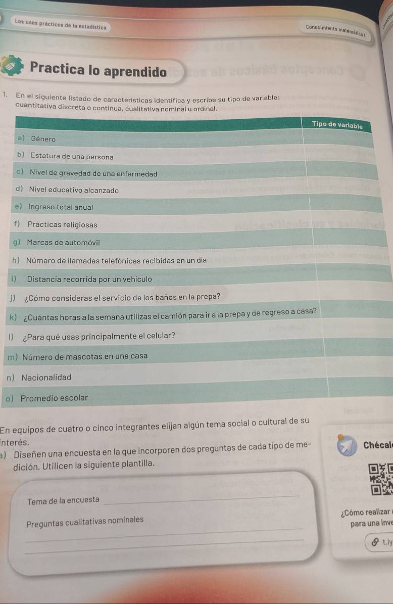 Los usos prácticos de la estadistica 
Conocimiento matemática I 
Practica lo aprendido 
1. En el siguiente listado de características identifica y escribe su tipo de variable: 
cuantit 
d 
e 
f 
g 
h 
i) 
j) 
k) 
I) 
m) 
n 
o 
En equipos de cuatro o cinco integrantes elijan algún tema social o cultural de su 
interés. 
a) Diseñen una encuesta en la que incorporen dos preguntas de cada tipo de me- Chécal 
dición. Utilicen la siguiente plantilla. 
Tema de la encuesta 
_ 
_ 
Preguntas cualitativas nominales Cómo realizar 
para una inv 
_ 
t.ly