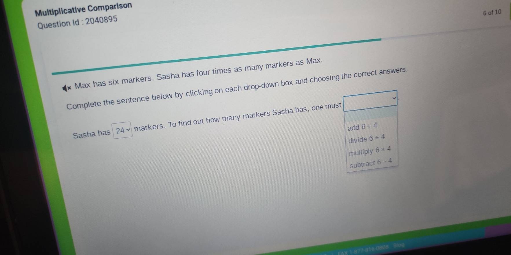 Multiplicative Comparison
6 of 10
Question Id : 2040895
Max has six markers. Sasha has four times as many markers as Max.
Complete the sentence below by clicking on each drop-down box and choosing the correct answers.
Sasha has 24^v markers. To find out how many markers Sasha has, one must
add 6+4
divide 6/ 4
multiply 6* 4
subtract 6-4