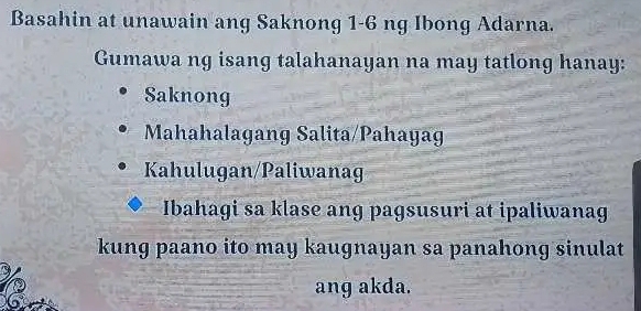 Basahin at unawain ang Saknong 1-6 ng Ibong Adarna. 
Gumawa ng isang talahanayan na may tatlong hanay: 
Saknong 
Mahahalagang Salita/Pahayag 
Kahulugan/Paliwanag 
Ibahagi sa klase ang pagsusuri at ipaliwana 
kung paano ito may kaugnayan sa panahong sinulat 
ang akda.