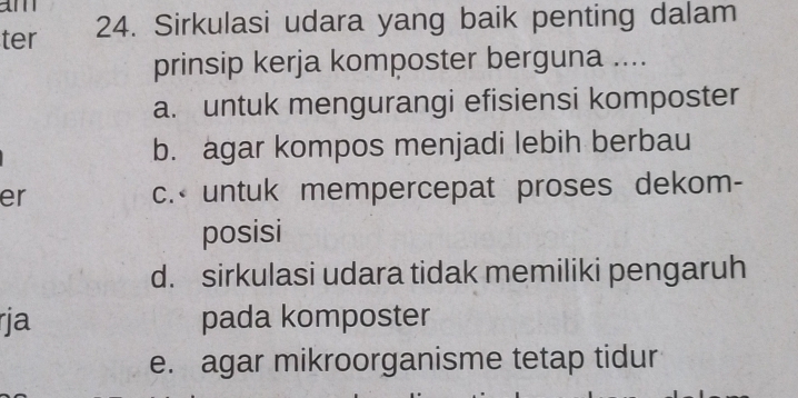 ter 24. Sirkulasi udara yang baik penting dalam
prinsip kerja komposter berguna ....
a. untuk mengurangi efisiensi komposter
b. agar kompos menjadi lebih berbau
er c.< untuk mempercepat proses dekom-
posisi
 d. sirkulasi udara tidak memiliki pengaruh
rja pada komposter
e. agar mikroorganisme tetap tidur