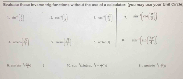 Evaluate these inverse trig functions without the use of a calculator: (you may use your Unit Circle) 
1. sin^(-1)( 1/2 ) 2. cos^(-1)( 1/2 ) 3. tan^(-1)( sqrt(3)/3 ) 7. sin^(-1)(cos ( π /3 ))
4. arccos ( sqrt(3)/2 ) 5. arcsin ( sqrt(2)/2 ) 6. arctan (1) 8. sin^(-1)(sin ( 7π /4 ))
9. sin (sin^(-1)( 5π /6 ) ^ ) 10. cos^(-1)(sin (cos^(-1)(- π /3 ))) 11. tan (sin^(-1)(- 4/7 ))