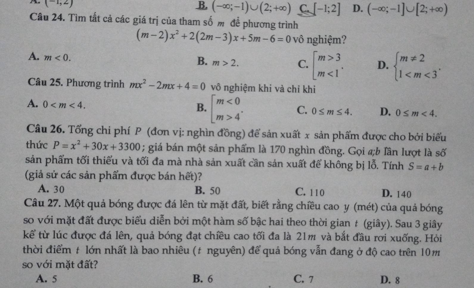 The (-1,2)
B. (-∈fty ;-1)∪ (2;+∈fty ) C. [-1;2] D. (-∈fty ;-1]∪ [2;+∈fty )
Câu 24. Tìm tất cả các giá trị của tham số m để phương trình
(m-2)x^2+2(2m-3)x+5m-6=0 vô nghiệm?
A. m<0.
B. m>2.
C. beginarrayl m>3 m<1endarray. . D. beginarrayl m!= 2 1
Câu 25. Phương trình mx^2-2mx+4=0 vô nghiệm khi và chỉ khi
A. 0 beginbmatrix m<0 m>4^(·)endarray.
B.
C. 0≤ m≤ 4. D. 0≤ m<4.
Câu 26. Tổng chi phí P (đơn vị: nghìn đồng) để sản xuất x sản phẩm được cho bởi biểu
thức P=x^2+30x+3300; giá bán một sản phẩm là 170 nghìn đồng. Gọi a;b Tần lượt là số
sản phẩm tối thiểu và tối đa mà nhà sản xuất cần sản xuất để không bị lỗ. Tính S=a+b
(giả sử các sản phẩm được bán hết)?
A. 30 B. 50 C. 110 D. 140
Câu 27. Một quả bóng được đá lên từ mặt đất, biết rằng chiều cao y (mét) của quả bóng
so với mặt đất được biểu diễn bởi một hàm số bậc hai theo thời gian t (giây). Sau 3 giây
kể từ lúc được đá lên, quả bóng đạt chiều cao tối đa là 21m và bắt đầu rơi xuống. Hỏi
thời điểm t lớn nhất là bao nhiêu (t nguyên) để quả bóng vẫn đang ở độ cao trên 10m
so với mặt đất?
A. 5 B. 6 C. 7 D. 8