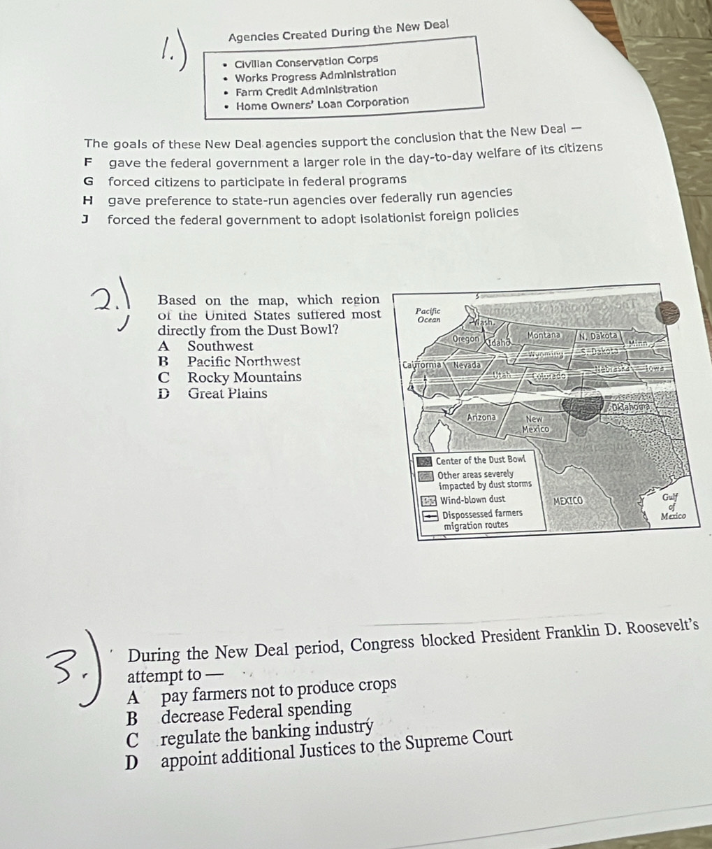 Agencies Created During the New Deal
Civilian Conservation Corps
Works Progress Administration
Farm Credit Administration
Home Owner 5' Loan Corporation
The goals of these New Deal agencies support the conclusion that the New Deal —
F gave the federal government a larger role in the day-to-day welfare of its citizens
G forced citizens to participate in federal programs
H gave preference to state-run agencies over federally run agencies
J forced the federal government to adopt isolationist foreign policies
Based on the map, which region
of the United States suffered mos
directly from the Dust Bowl?
A Southwest
B Pacific Northwest
C Rocky Mountains
D Great Plains
During the New Deal period, Congress blocked President Franklin D. Roosevelt’s
attempt to —
A pay farmers not to produce crops
B decrease Federal spending
Co regulate the banking industrý
D appoint additional Justices to the Supreme Court
