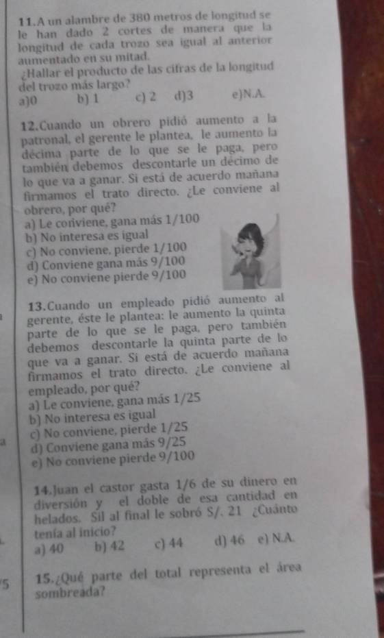 A un alambre de 380 metros de longitud se
le han dado 2 cortes de manera que la
longitud de cada trozo sea igual al anterior
aumentado en su mitad.
¿Hallar el producto de las cifras de la longitud
del trozo más largo?
a]0 b) 1 c) 2 d)3 e)N.A.
12.Cuando un obrero pidió aumento a la
patronal, el gerente le plantea, le aumento la
décima parte de lo que se le paga, pero
también debemos descontarle un décimo de
lo que va a ganar. Si está de acuerdo mañana
firmamos el trato directo. ¿Le conviene al
obrero, por qué?
a) Le coniviene, gana más 1/100
b) No interesa es igual
c) No conviene, pierde 1/100
d) Conviene gana más 9/100
e) No conviene pierde 9/100
13.Cuando un empleado pidió aumento al
gerente, éste le plantea: le aumento la quinta
parte de lo que se le paga, pero también
debemos descontarle la quinta parte de lo
que va a ganar. Si está de acuerdo mañana
firmamos el trato directo. ¿Le conviene al
empleado, por qué?
a) Le conviene, gana más 1/25
b) No interesa es igual
A c) No conviene, pierde 1/25
d) Conviene gana más 9/25
e) No conviene pierde 9/100
14.Juan el castor gasta 1/6 de su dinero en
diversión y el doble de esa cantidad en
helados. Sil al final le sobró S/. 21 ¿Cuánto
tenía al inicio?
a) 40 b) 42 c) 44 d) 46 e) N.A.
5 15.¿Qué parte del total representa el área
sombreada?