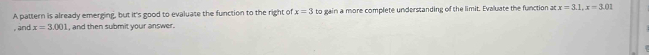 A pattern is already emerging, but it's good to evaluate the function to the right of x=3 to gain a more complete understanding of the limit. Evaluate the function at x=3.1, x=3.01
, and x=3.001 , and then submit your answer.