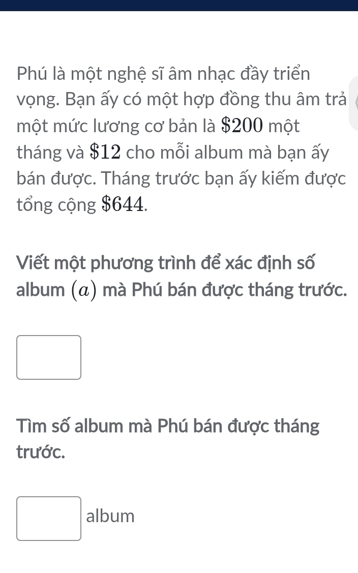 Phú là một nghệ sĩ âm nhạc đầy triển 
vọng. Bạn ấy có một hợp đồng thu âm trả 
một mức lương cơ bản là $200 một 
tháng và $12 cho mỗi album mà bạn ấy 
bán được. Tháng trước bạn ấy kiếm được 
tổng cộng $644. 
Viết một phương trình để xác định số 
album (α) mà Phú bán được tháng trước. 
□ 
Tìm số album mà Phú bán được tháng 
trước. 
□
□ d album 
n