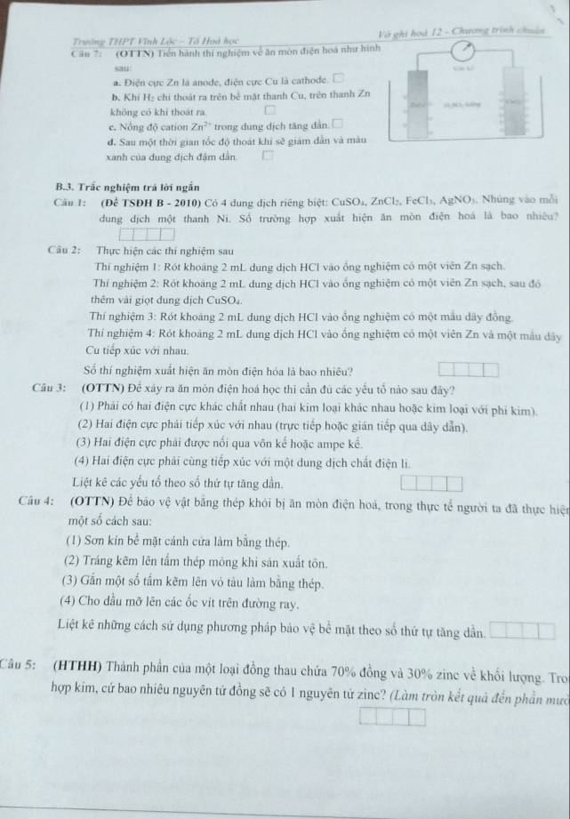 Trường THPT Vĩnh Lộc - Tổ Hoà học Và ghi hoà 12 - Chương trình chuẩn
Câu 7: (OTTN) Tiền hành thí nghiệm về ăn môn điện hoà như hìn
sau
a. Điện cực Zn là anode, điện cực Cu là cathode. □
b. Khí H₂ chỉ thoát ra trên bể mật thanh Cu, trên thanh Zn
không có khí thoát ra
e. Nông độ cation Zn^2 trong dung dịch tăng dẫn.
đ. Sau một thời gian tốc độ thoát khí sẽ giám dân và màu
xanh của dung địch đậm dân
B.3. Trắc nghiệm trả lời ngắn
Câu 1: (Để TSĐH B - 2010) Có 4 dung dịch riêng biệt: CuSO₄, ZnCl₂, FeCl₃, AgNO₃. Nhủng vào mỗi
dung dịch một thanh Ni. Số trường hợp xuất hiện ăn mòn điện hoá là bao nhiêu?
Câu 2: Thực hiện các thí nghiệm sau
Thí nghiệm 1: Rót khoảng 2 mL dung dịch HCl vào ổng nghiệm có một viên Zn sạch.
Thí nghiệm 2: Rót khoảng 2 mL dung dịch HCl vào ống nghiệm có một viên Zn sạch, sau đô
thêm vài giọt dung dịch CuSO₄
Thí nghiệm 3: Rót khoảng 2 mL dung dịch HCl vào ổng nghiệm có một mẫu dây đồng.
Thí nghiệm 4: Rót khoảng 2 mL dung dịch HCl vào ống nghiệm có một viên Zn và một mẫu đây
Cu tiếp xúc với nhau.
Số thí nghiệm xuất hiện ăn môn điện hóa là bao nhiêu?
Câu 3: (OTTN) Để xây ra ăn mòn điện hoá học thi cần đủ các yếu tổ nào sau đây?
(1) Phải có hai điện cực khác chất nhau (hai kim loại khác nhau hoặc kim loại với phi kim).
(2) Hai điện cực phải tiếp xúc với nhau (trực tiếp hoặc gián tiếp qua dây dẫn).
(3) Hai điện cực phải được nổi qua vôn kể hoặc ampe kế.
(4) Hai điện cực phải cùng tiếp xúc với một dung dịch chất điện li.
Liệt kê các yếu tổ theo số thứ tự tăng dần.
Câu 4: (OTTN) Để bảo vệ vật băng thép khỏi bị ăn mòn điện hoá, trong thực tể người ta đã thực hiện
một số cách sau:
(1) Sơn kín bể mặt cánh cứa làm bằng thép.
(2) Tráng kẽm lên tấm thép mông khi sản xuất tôn.
(3) Gắn một số tấm kẽm lên vỏ tàu làm bằng thép.
(4) Cho dầu mỡ lên các ốc vit trên đường ray.
Liệt kê những cách sử dụng phương pháp bảo vệ bề mặt theo số thứ tự tăng dần.
Câu 5: (HTHH) Thành phần của một loại đồng thau chứa 70% đồng và 30% zinc về khổi lượng. Tro
hợp kim, cứ bao nhiêu nguyên tứ đồng sẽ có 1 nguyên tứ zìnc? (Làm tròn kết quả đến phần mườ