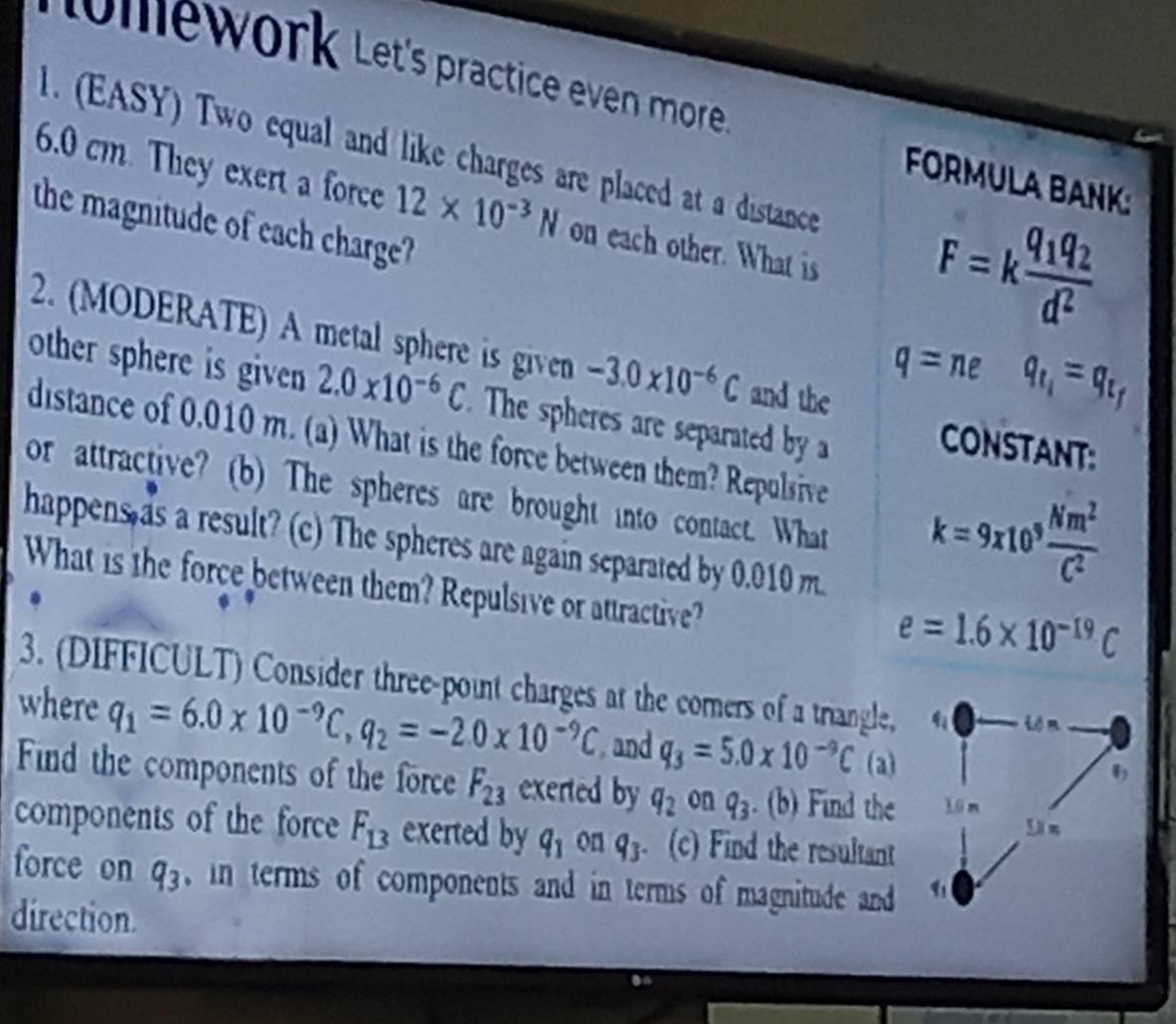 tomework Let's practice even more FORMULA BANK: 
1. (EASY) Two equal and like charges are placed at a distance F=kfrac q_1q_2d^2
6.0 cm. They exert a force 12* 10^(-3)N on each other. What is 
the magnitude of each charge? 
2. (MODERATE) A metal sphere is given -3.0* 10^(-6)C and the
q=neq_t_1=q_t_f
other sphere is given 2.0* 10^(-6)C. The spheres are separated by a CONSTANT: 
distance of 0.010 m. (a) What is the force between them? Repulsive k=9* 10^9 Nm^2/C^2 
or attractive? (b) The spheres are brought into contact. What 
happens as a result? (c) The spheres are again separated by 0.010 m. 
What is the force between them? Repulsive or attractive?
e=1.6* 10^(-19)C
3. (DIFFICULT) Consider three-point charges at the comers of a triangle, -...-0
where q_1=6.0* 10^(-9)C, q_2=-2.0* 10^(-9)C and q_3=5.0* 10^(-9)C(a)
Find the components of the force F_23 exerted by q_2 on q_3. (b) Find the 1ūn 
Sä m 
components of the force F_13 exerted by q_1 on q_3. (c) Find the resultant 
force on q_3 in terms of components and in terms of magnitude and 
direction.