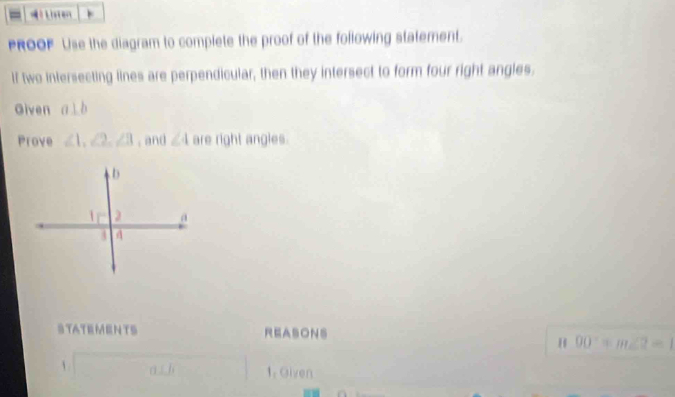 》 Lioten 
PROOF Lise the diagram to complete the proof of the following statement. 
If two intersecting lines are perpendicular, then they intersect to form four right angles. 
Given a⊥ b
Prove ∠ 1, ∠ 2, ∠ 3 ,and ∠ 4 are right angles. 
STATEMENTS REASONS 
H overline (90)°+m∠ 2=1
 a b 1. Given