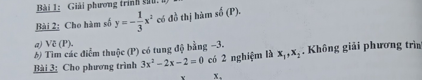 Giải phương trình sau: ư 
Bài 2: Cho hàm số y=- 1/3 x^2 có dwidehat o thị hàm shat 0(P). 
a) Vẽ (P). 
b) Tìm các điểm thuộc (P) có tung độ bằng −3. 
Bài 3: Cho phương trình 3x^2-2x-2=0 có 2 nghiệm là x_1, x_2 Không giải phương trìn 
Y X_2