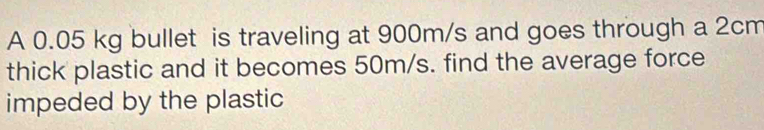 A 0.05 kg bullet is traveling at 900m/s and goes through a 2cm
thick plastic and it becomes 50m/s. find the average force 
impeded by the plastic