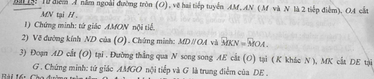 Bà : Từ điểm A năm ngoài đường tròn (O), vẽ hai tiếp tuyến AM, AN ( M và N là 2 tiếp điểm). OA cắt
MN tại H. 
1) Chứng minh: tứ giác AMON nội tiế. 
2) Về đường kính ND của (O) . Chứng minh: MDparallel OA và vector MKN=vector MOA. 
3) Đoạn AD cắt (O) tại . Đường thẳng qua N song song AE cắt (O) tại ( K khác N), MK cắt DE tại
G. Chứng minh: tứ giác AMGO nội tiếp và G là trung điểm của DE.