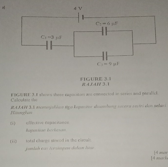 4 V
C_2=6mu F
C_1=3mu F
C_3=9mu F
FIGURE 3.1 
RAJAH 3.1 
FIGURE 3.1 shows three capacitors are connected in series and parallel. 
Calculate the 
RAJAH 3.1 menunjukkon tiga kapasitor disambung secara sesiri dan selari 
Hitungkan 
(i) effective capacitance 
kapasitan berkesan. 
(ii) total charge stored in the circuit. 
jumlah cas tersimpan dalam litar. 
[4 mar 
[4 mark