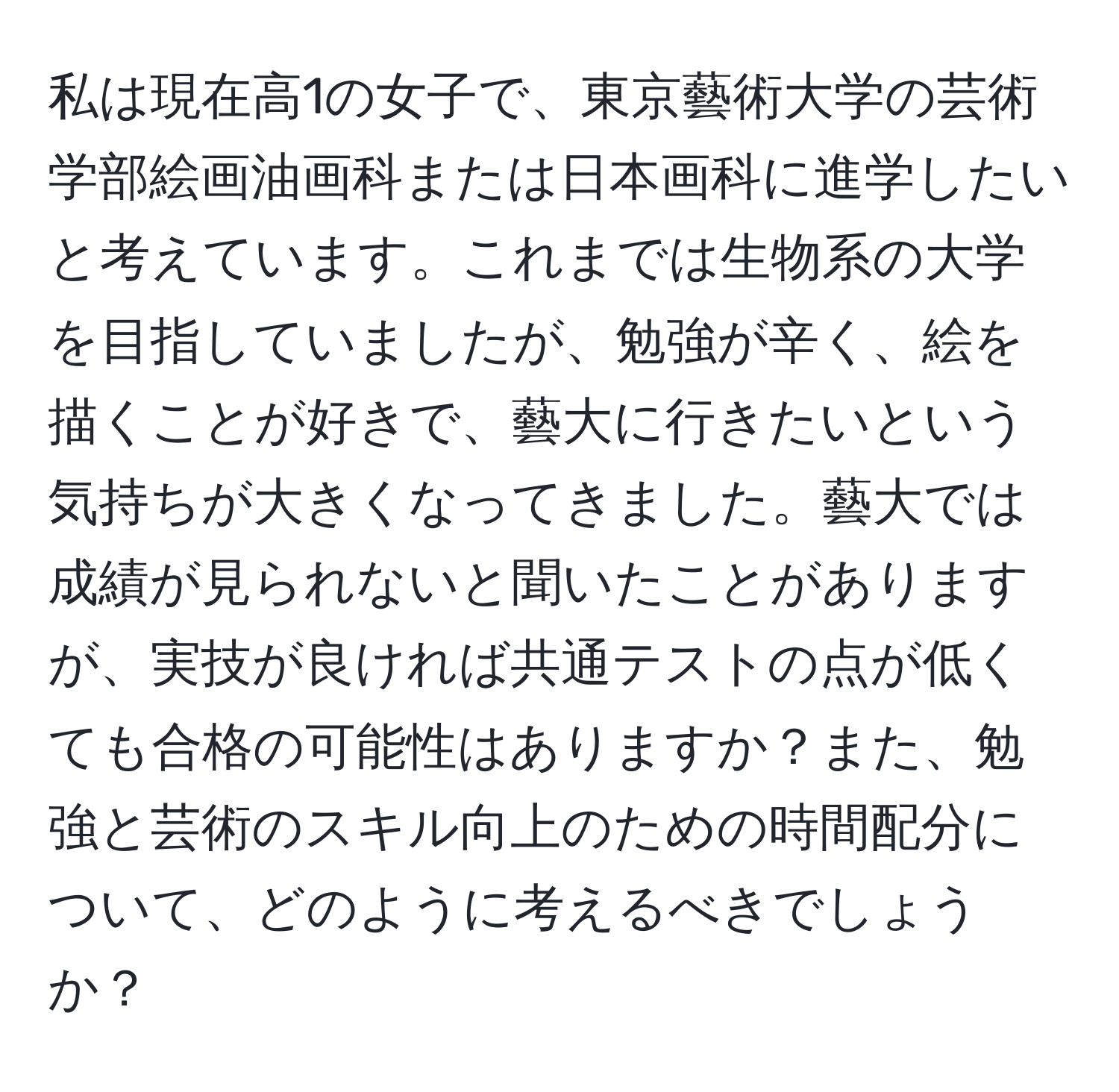 私は現在高1の女子で、東京藝術大学の芸術学部絵画油画科または日本画科に進学したいと考えています。これまでは生物系の大学を目指していましたが、勉強が辛く、絵を描くことが好きで、藝大に行きたいという気持ちが大きくなってきました。藝大では成績が見られないと聞いたことがありますが、実技が良ければ共通テストの点が低くても合格の可能性はありますか？また、勉強と芸術のスキル向上のための時間配分について、どのように考えるべきでしょうか？