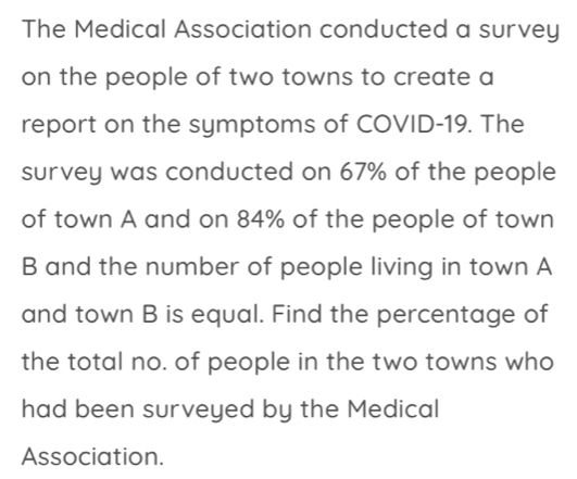 The Medical Association conducted a survey 
on the people of two towns to create a 
report on the symptoms of COVID- 19. The 
survey was conducted on 67% of the people 
of town A and on 84% of the people of town 
B and the number of people living in town A 
and town B is equal. Find the percentage of 
the total no. of people in the two towns who 
had been surveyed by the Medical 
Association.