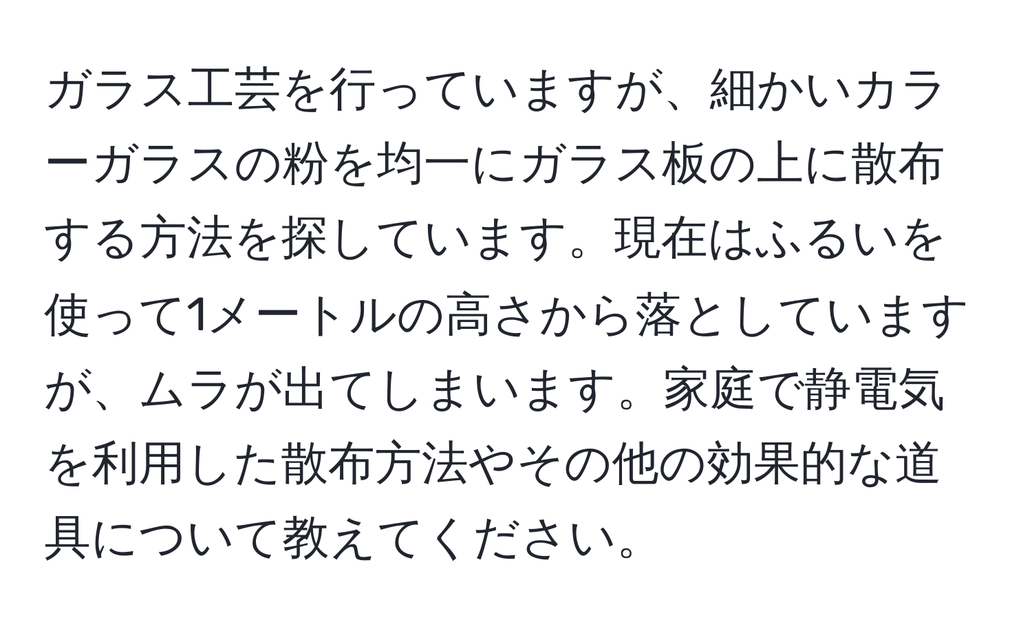 ガラス工芸を行っていますが、細かいカラーガラスの粉を均一にガラス板の上に散布する方法を探しています。現在はふるいを使って1メートルの高さから落としていますが、ムラが出てしまいます。家庭で静電気を利用した散布方法やその他の効果的な道具について教えてください。