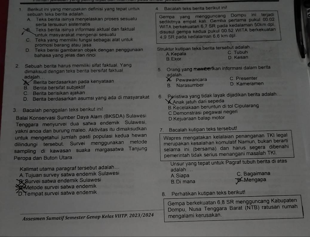 Berikut ini yang merupakan definisi yang tepat untuk 4 Bacalah teks berita berikut ini!
sebuah teks berita adalah..
A. Teks berita isinya menjelaskan proses sesuatu Gempa yang mengguncang Dompu ini terjadi
serta tersusun sistematis sedikitnya empat kali. Gemba pertama pukul 00.02
B Teks berita isinya informasi aktual dan faktual WITA berkekuatan 6,7 SR pada kedalaman 50km dpl.
untuk masyarakat mengenai sesualu disusul gempa kedua pukul 00.52 WITA berkekuatan
C. Teks yang memiliki fungsi sebagai alat untuk 4,9 SR pada kedalaman 6,6 km dpl.
promosi barang atau jasa
D. Teks berisi gambaran objek dengan penggunaan Struktur kutipan teks berita tersebut adalah..
bahasa yang jelas dan rinci A. Kepala C. Tubuh
B Ekor D. Kesan
2. Sebuah berita harus memiliki sifat faktual. Yang
dimaksud dengan teks berita bersifat faktual 5. Orang yang memberIkan informasi dalam berita
adajah. .. adalah C. Presenter
I Berita berdasarkan pada kenyataan Pewawancara
B.Berita bersifat subjektif B. Narasumber D. Kameramen
C. Berita berisikan ajakan
D. Berita berdasarkan asumsi yang ada di masyarakat 6.  Peristiwa yang tidak layak dijadikan berita adalah...
A Anak jatuh dari sepeda
3. Bacalah penggalan teks berikut ini! B.Kecelakaan beruntun di tol Cipularang
Balai Konservasi Sumber Daya Alam (BKSDA) Sulawesi C Demonstrasi pegawai negeri
Tenggara menyurvei dua satwa endemik Sulawesi, D.Kejuaraan balap motor
yakni anoa dan burung maleo. Aktivitas itu dimaksudkan 7. Bacalah kutipan teks tersebut!
untuk mengetahui jumlah pasti populasi kedua hewan 
dilindungi tersebut. Survei menggunakan metode Wapres mengatakan kelalaian penanganan TKI legal
merupakan kesalahan komulatif Namun, bukan berarti
sampling di kawasan suaka margasatwa Tanjun selama ini (bersama) dan harus segera dibenahi
Peropa dan Buton Utara. pemerintah tidak serius menangani masalah TKI.
Kalimat utama paragraf tersebut adalah... adalah....  Unsur yang tepat untuk Pagraf tubuh berita di atas
A. Tujuan survey satwa endemik Sulawesi A. Siapa
C. Bagaimana
Survei satwa endemik Sulawesi B. Di mana D. Mengapa
Metode survei satwa endemik
D. Tempat survei satwa endemik
8. Perhatikan kutipan teks berikut!
Gempa berkekuatan 6,8 SR mengguncang Kabupaten
Dompu, Nusa Tenggara Barat (NTB) ratusan rumah
Assesmen Sumatif Semester Genap Kelas VIITP. 2023/2024 mengalami kerusakan.